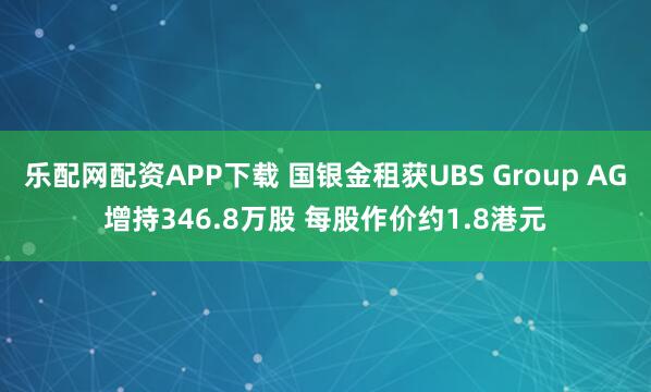 乐配网配资APP下载 国银金租获UBS Group AG增持346.8万股 每股作价约1.8港元