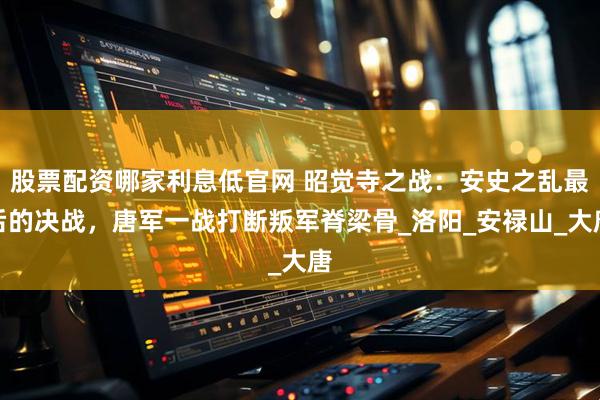 股票配资哪家利息低官网 昭觉寺之战：安史之乱最后的决战，唐军一战打断叛军脊梁骨_洛阳_安禄山_大唐