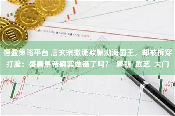 恒盈策略平台 唐玄宗撒谎欺骗渤海国王，却被拆穿打脸：盛唐皇帝确实做错了吗？_唐朝_武艺_大门