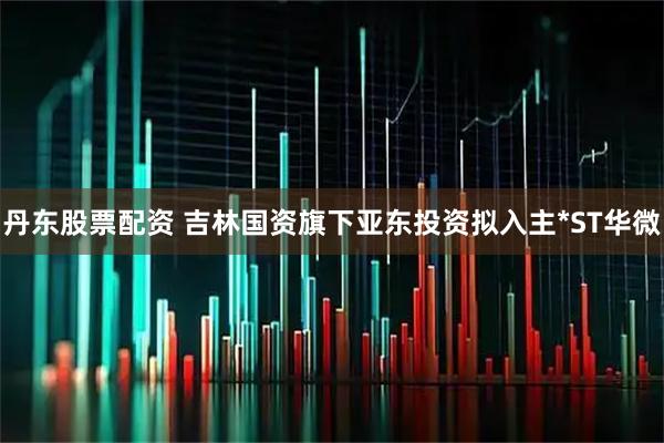 丹东股票配资 吉林国资旗下亚东投资拟入主*ST华微