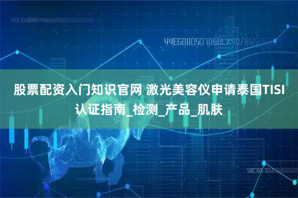 股票配资入门知识官网 激光美容仪申请泰国TISI认证指南_检测_产品_肌肤