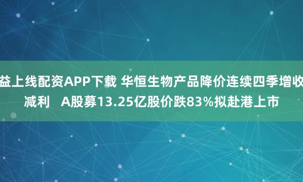 益上线配资APP下载 华恒生物产品降价连续四季增收减利   A股募13.25亿股价跌83%拟赴港上市