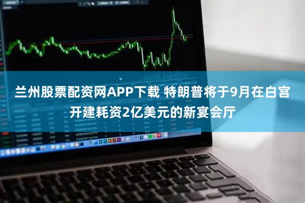 兰州股票配资网APP下载 特朗普将于9月在白宫开建耗资2亿美元的新宴会厅