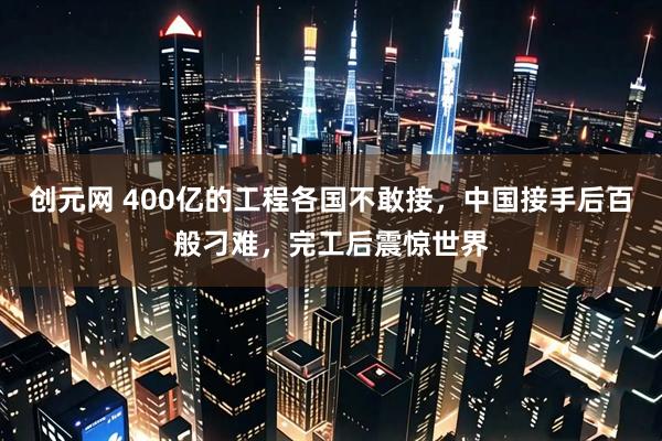 创元网 400亿的工程各国不敢接，中国接手后百般刁难，完工后震惊世界