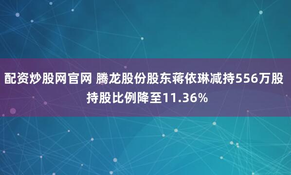 配资炒股网官网 腾龙股份股东蒋依琳减持556万股  持股比例降至11.36%