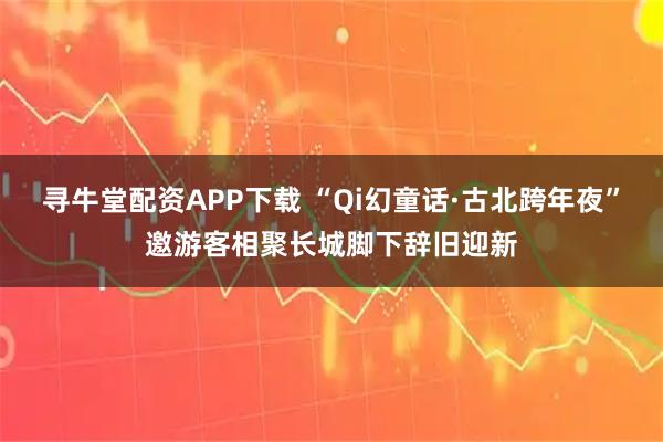 寻牛堂配资APP下载 “Qi幻童话·古北跨年夜”邀游客相聚长城脚下辞旧迎新