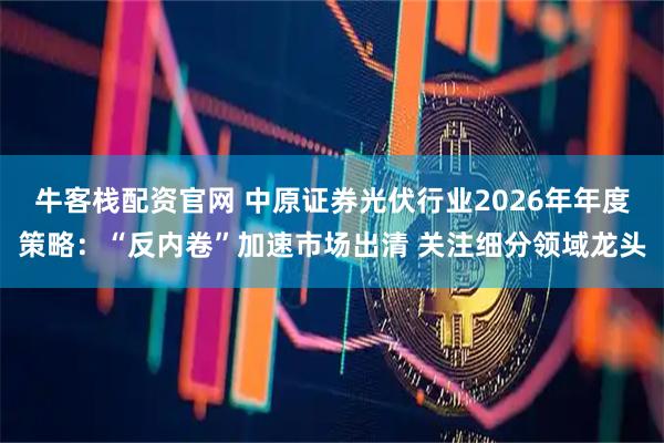 牛客栈配资官网 中原证券光伏行业2026年年度策略：“反内卷”加速市场出清 关注细分领域龙头