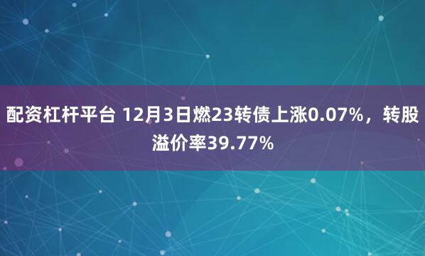 配资杠杆平台 12月3日燃23转债上涨0.07%，转股溢价率39.77%