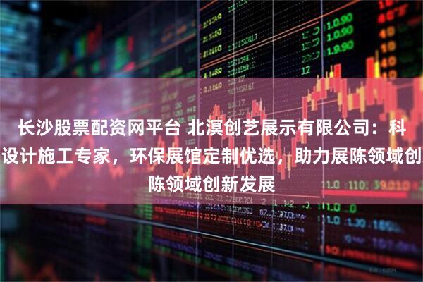 长沙股票配资网平台 北溟创艺展示有限公司：科普展厅设计施工专家，环保展馆定制优选，助力展陈领域创新发展