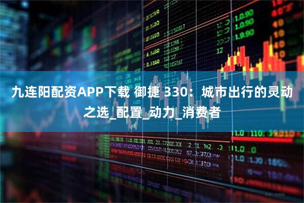 九连阳配资APP下载 御捷 330：城市出行的灵动之选_配置_动力_消费者