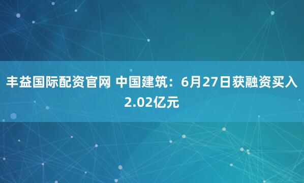 丰益国际配资官网 中国建筑：6月27日获融资买入2.02亿元