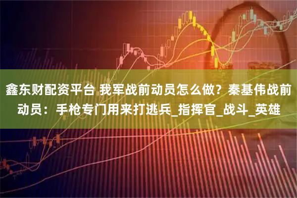 鑫东财配资平台 我军战前动员怎么做？秦基伟战前动员：手枪专门用来打逃兵_指挥官_战斗_英雄