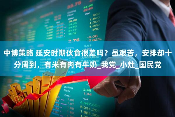 中博策略 延安时期伙食很差吗？虽艰苦，安排却十分周到，有米有肉有牛奶_我党_小灶_国民党