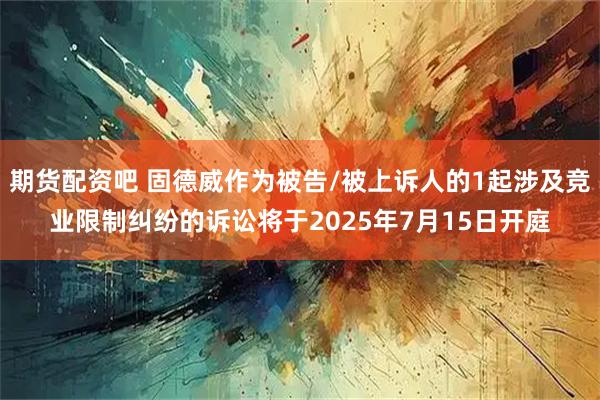 期货配资吧 固德威作为被告/被上诉人的1起涉及竞业限制纠纷的诉讼将于2025年7月15日开庭