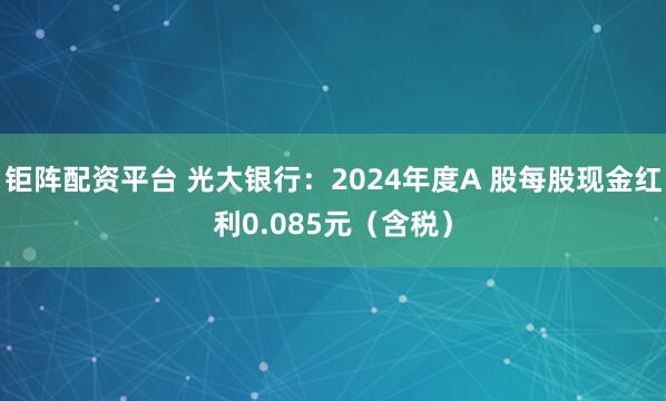 钜阵配资平台 光大银行：2024年度A 股每股现金红利0.085元（含税）