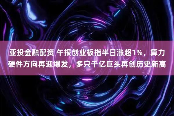 亚投金融配资 午报创业板指半日涨超1%，算力硬件方向再迎爆发，多只千亿巨头再创历史新高