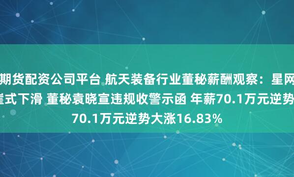 期货配资公司平台 航天装备行业董秘薪酬观察：星网宇达业绩断崖式下滑 董秘袁晓宣违规收警示函 年薪70.1万元逆势大涨16.83%