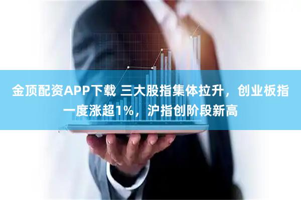 金顶配资APP下载 三大股指集体拉升，创业板指一度涨超1%，沪指创阶段新高
