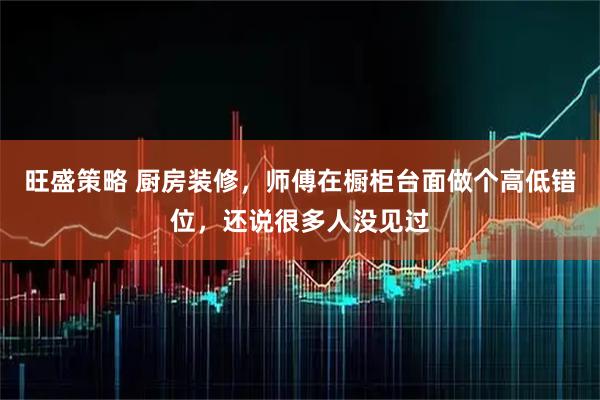 旺盛策略 厨房装修，师傅在橱柜台面做个高低错位，还说很多人没见过