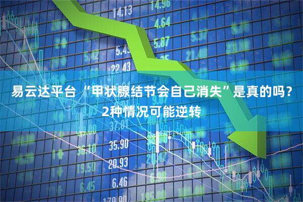易云达平台 “甲状腺结节会自己消失”是真的吗？2种情况可能逆转