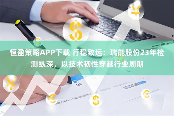 恒盈策略APP下载 行稳致远：瑞能股份23年检测纵深，以技术韧性穿越行业周期