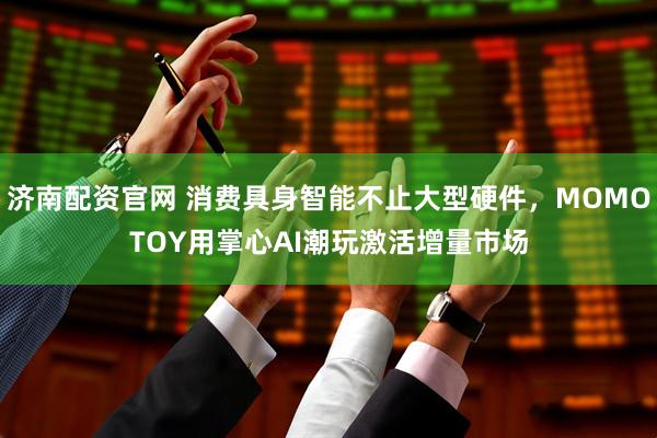 济南配资官网 消费具身智能不止大型硬件，MOMOTOY用掌心AI潮玩激活增量市场